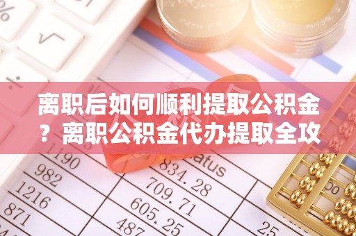 造桥离职后如何顺利提取公积金？离职公积金代办提取全攻略