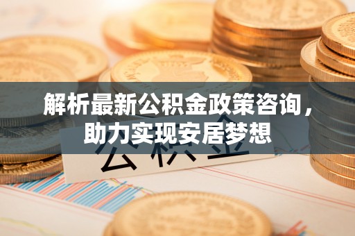 造桥解析最新公积金政策咨询，助力实现安居梦想