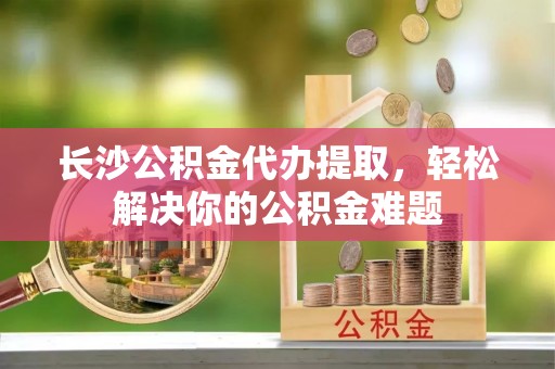 造桥长沙公积金代办提取，轻松解决你的公积金难题