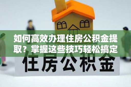 造桥如何高效办理住房公积金提取？掌握这些技巧轻松搞定