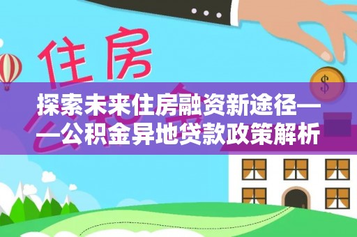 造桥探索未来住房融资新途径——公积金异地贷款政策解析与实践