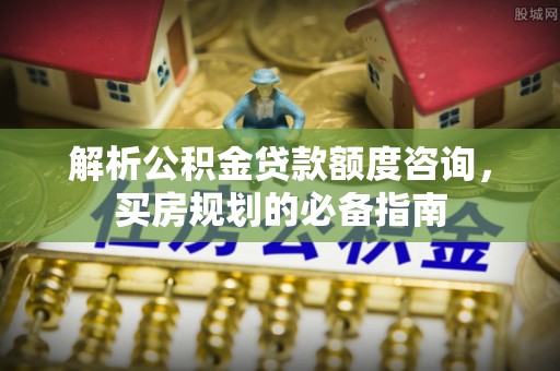 造桥解析公积金贷款额度咨询，买房规划的必备指南