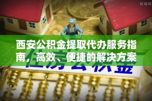 造桥西安公积金提取代办服务指南，高效、便捷的解决方案
