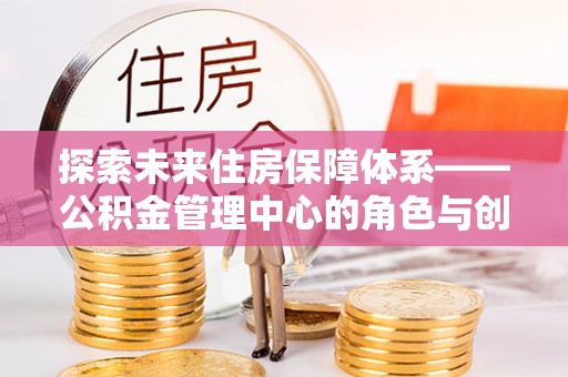 造桥探索未来住房保障体系——公积金管理中心的角色与创新