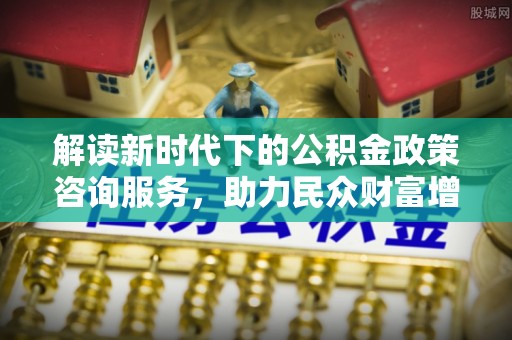 造桥解读新时代下的公积金政策咨询服务，助力民众财富增值与安居梦想