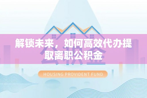 造桥解锁未来，如何高效代办提取离职公积金