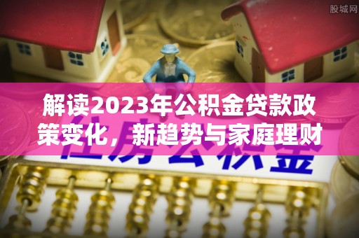 造桥解读2023年公积金贷款政策变化，新趋势与家庭理财规划