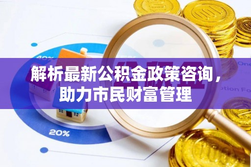 造桥解析最新公积金政策咨询，助力市民财富管理