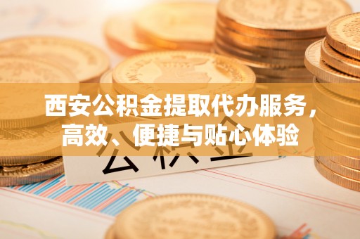 造桥西安公积金提取代办服务，高效、便捷与贴心体验